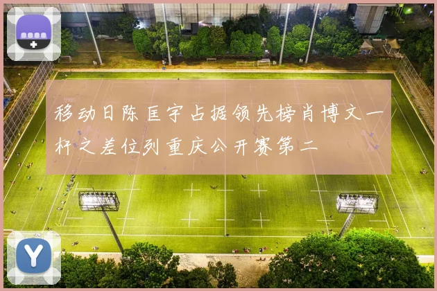 移动日陈匡宇占据领先榜肖博文一杆之差位列重庆公开赛第二