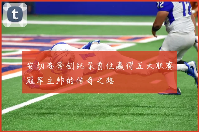 安切洛蒂创纪录首位赢得五大联赛冠军主帅的传奇之路