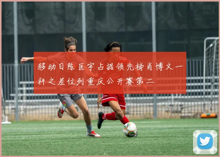 移动日陈匡宇占据领先榜肖博文一杆之差位列重庆公开赛第二